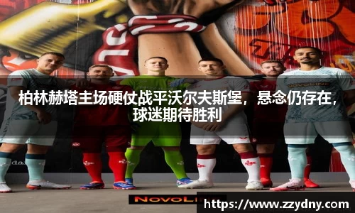 柏林赫塔主场硬仗战平沃尔夫斯堡，悬念仍存在，球迷期待胜利