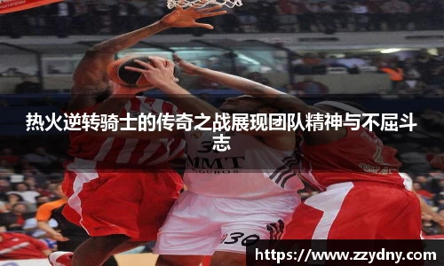 热火逆转骑士的传奇之战展现团队精神与不屈斗志