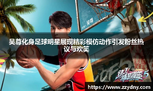 吴尊化身足球明星展现精彩模仿动作引发粉丝热议与欢笑