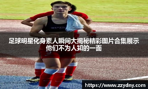 足球明星化身素人瞬间大揭秘精彩图片合集展示他们不为人知的一面